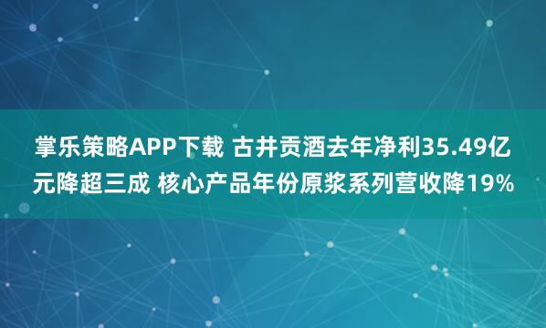 掌乐策略APP下载 古井贡酒去年净利35.49亿元降超三成 核心产品年份原浆系列营收降19%