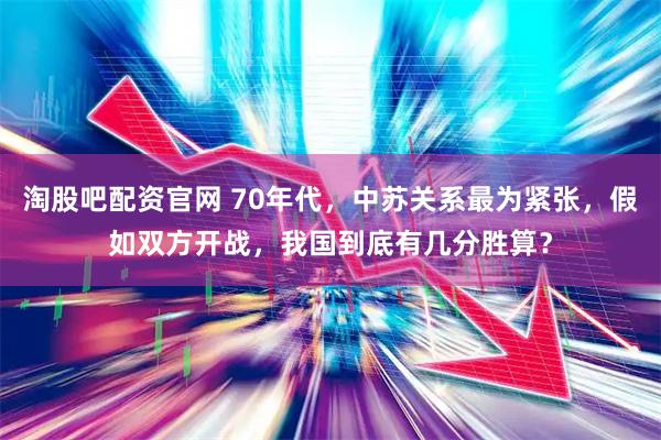 淘股吧配资官网 70年代，中苏关系最为紧张，假如双方开战，我国到底有几分胜算？