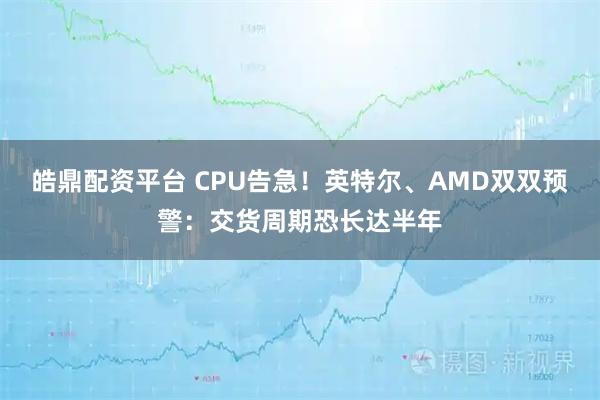 皓鼎配资平台 CPU告急！英特尔、AMD双双预警：交货周期恐长达半年