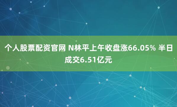 个人股票配资官网 N林平上午收盘涨66.05% 半日成交6.51亿元