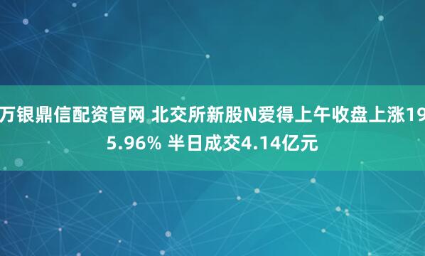 万银鼎信配资官网 北交所新股N爱得上午收盘上涨195.96% 半日成交4.14亿元